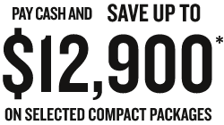 PAY CASH AND SAVE UP TO $12,900. ON SELECTED COMPACT PACKAGES